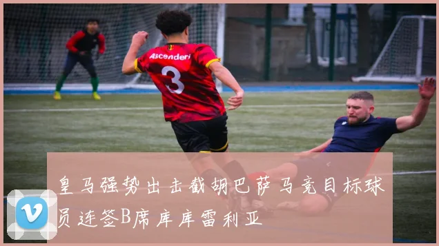 皇马强势出击截胡巴萨马竞目标球员连签B席库库雷利亚