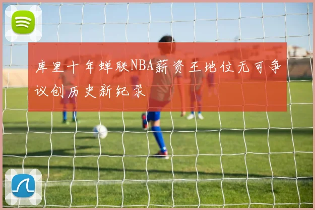 库里十年蝉联NBA薪资王地位无可争议创历史新纪录