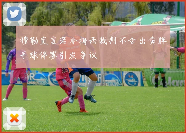 穆勒直言若非梅西裁判不会出黄牌手球停赛引发争议