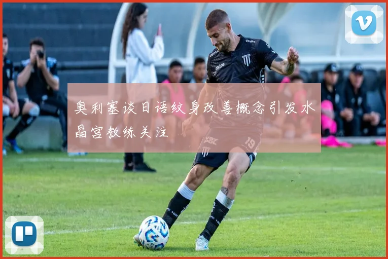 奥利塞谈日语纹身改善概念引发水晶宫教练关注
