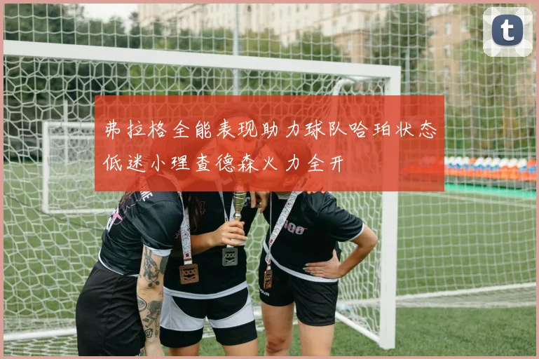弗拉格全能表现助力球队哈珀状态低迷小理查德森火力全开