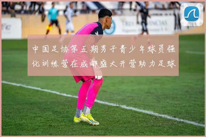 中国足协第五期男子青少年球员强化训练营在成都盛大开营助力足球未来发展