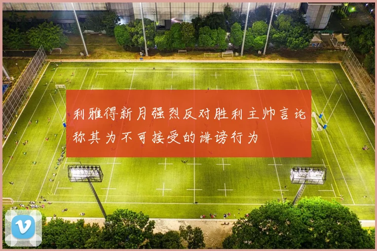 利雅得新月强烈反对胜利主帅言论称其为不可接受的诽谤行为