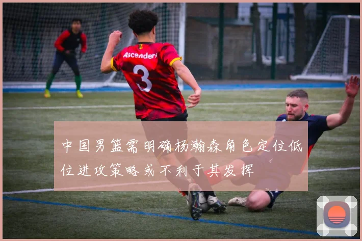 中国男篮需明确杨瀚森角色定位低位进攻策略或不利于其发挥