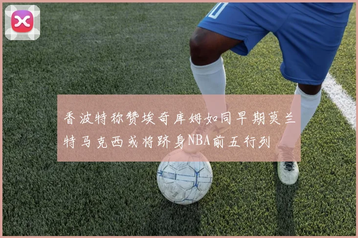 香波特称赞埃奇库姆如同早期莫兰特马克西或将跻身NBA前五行列