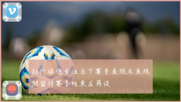 拉什福德专注当下赛季表现未来规划留待赛季结束后再谈