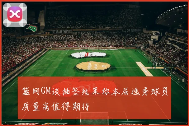 篮网GM谈抽签结果称本届选秀球员质量高值得期待