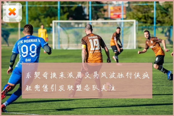 东契奇换来浓眉交易风波独行侠疯狂兜售引发联盟各队关注