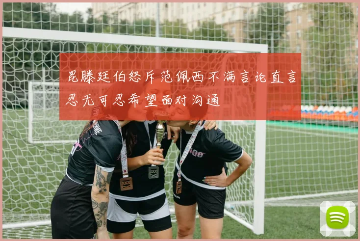 昆滕廷伯怒斥范佩西不满言论直言忍无可忍希望面对沟通