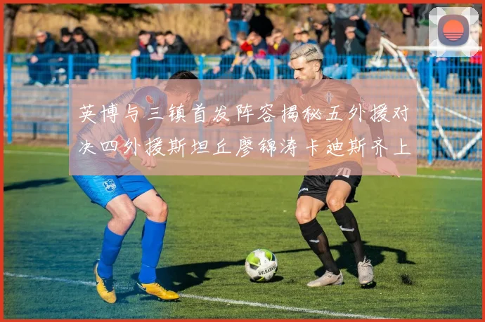英博与三镇首发阵容揭秘五外援对决四外援斯坦丘廖锦涛卡迪斯齐上阵