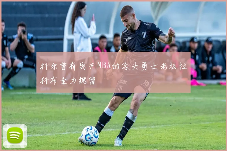 科尔曾有离开NBA的念头勇士老板拉科布全力挽留