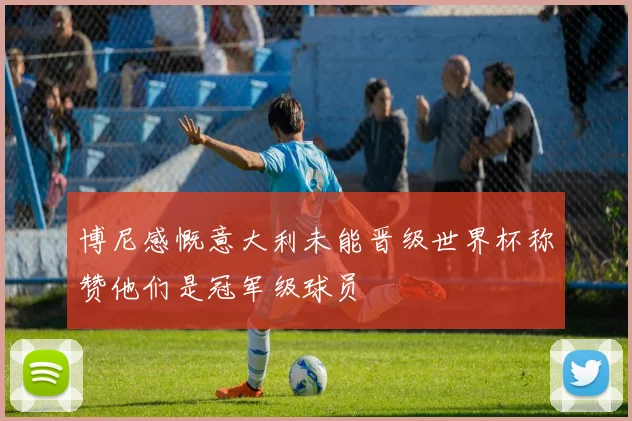 博尼感慨意大利未能晋级世界杯称赞他们是冠军级球员