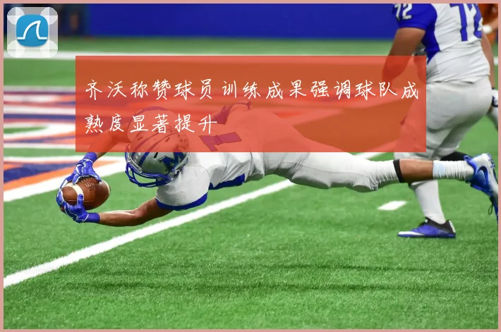 齐沃称赞球员训练成果强调球队成熟度显著提升