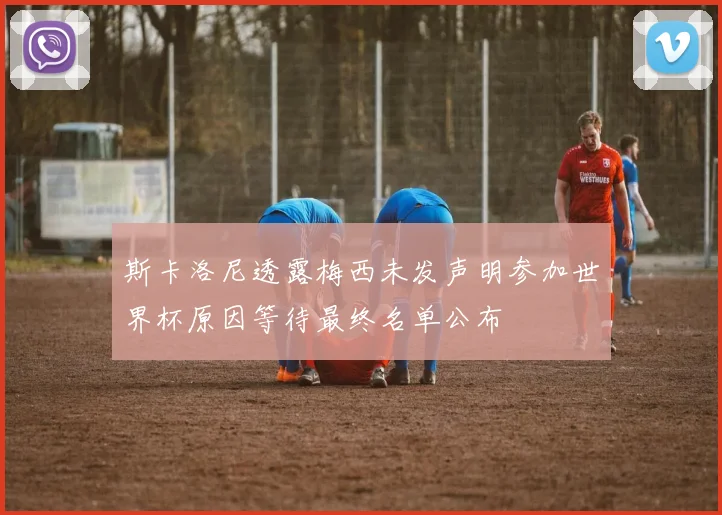 斯卡洛尼透露梅西未发声明参加世界杯原因等待最终名单公布