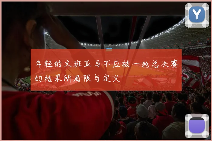 年轻的文班亚马不应被一轮总决赛的结果所局限与定义