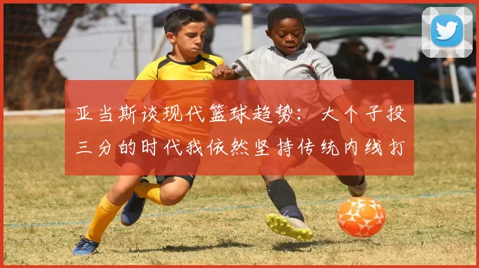 亚当斯谈现代篮球趋势：大个子投三分的时代我依然坚持传统内线打法