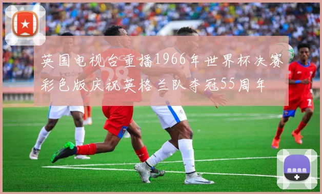 英国电视台重播1966年世界杯决赛彩色版庆祝英格兰队夺冠55周年