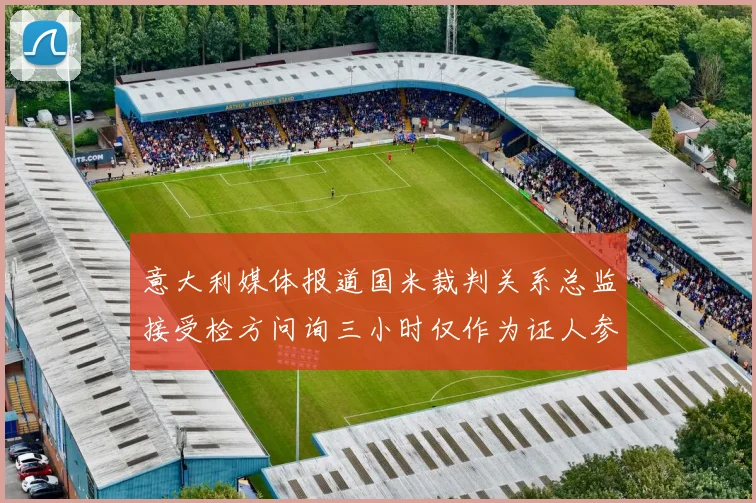 意大利媒体报道国米裁判关系总监接受检方问询三小时仅作为证人参与调查